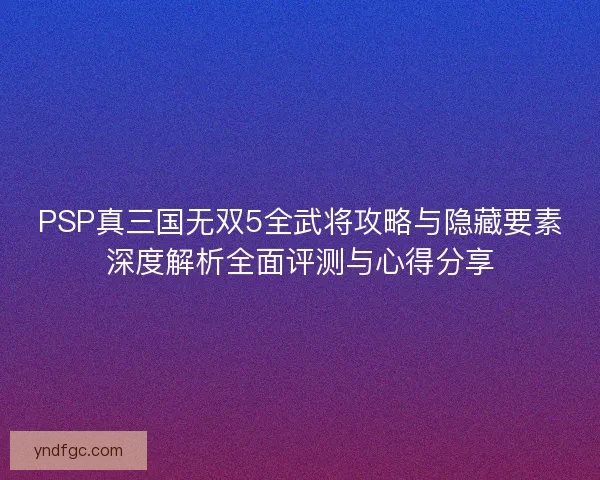 PSP真三国无双5全武将攻略与隐藏要素深度解析全面评测与心得分享