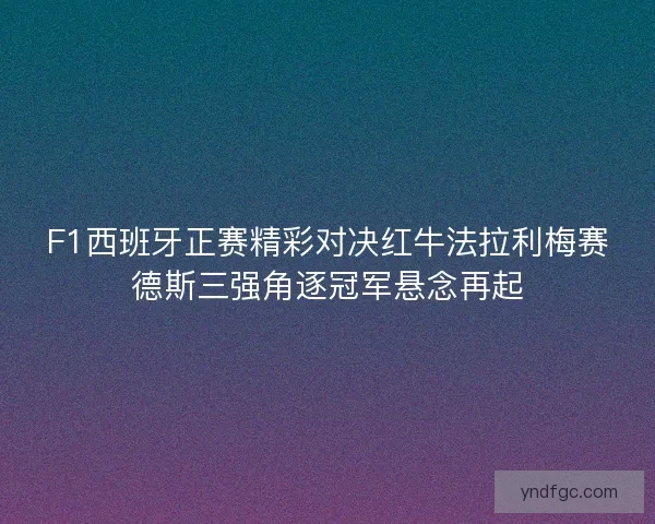F1西班牙正赛精彩对决红牛法拉利梅赛德斯三强角逐冠军悬念再起