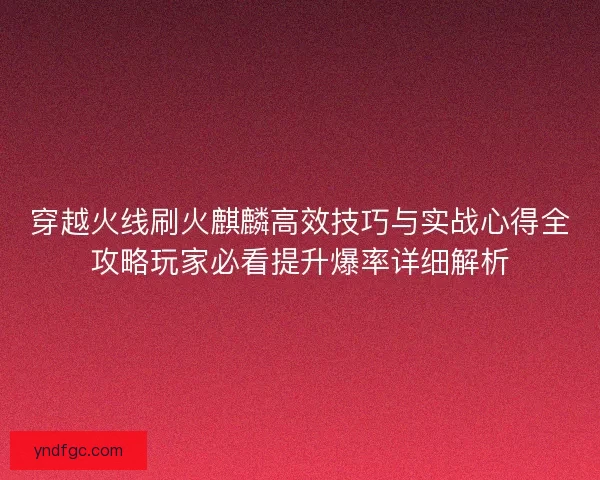 穿越火线刷火麒麟高效技巧与实战心得全攻略玩家必看提升爆率详细解析