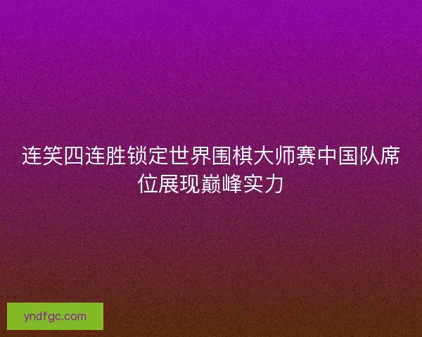 连笑四连胜锁定世界围棋大师赛中国队席位展现巅峰实力