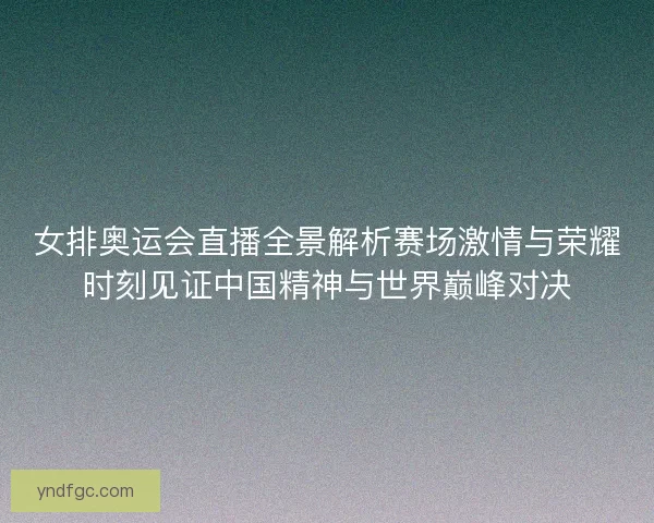 女排奥运会直播全景解析赛场激情与荣耀时刻见证中国精神与世界巅峰对决