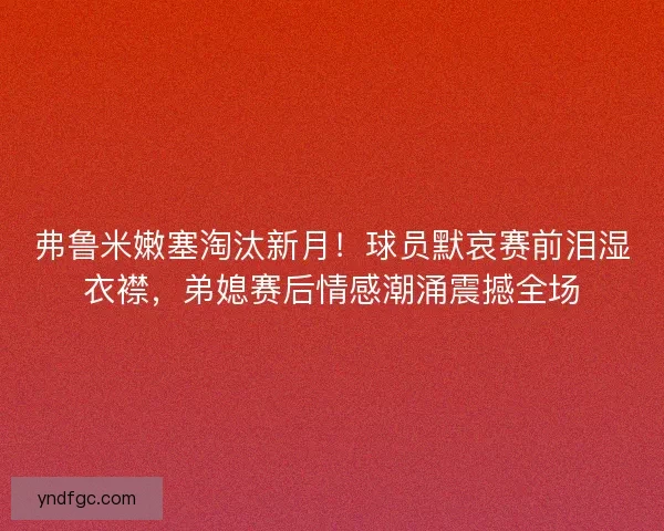 弗鲁米嫩塞淘汰新月！球员默哀赛前泪湿衣襟，弟媳赛后情感潮涌震撼全场
