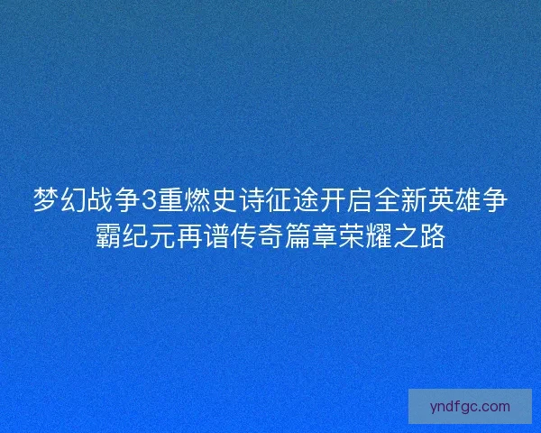 梦幻战争3重燃史诗征途开启全新英雄争霸纪元再谱传奇篇章荣耀之路