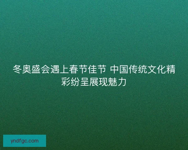 冬奥盛会遇上春节佳节 中国传统文化精彩纷呈展现魅力