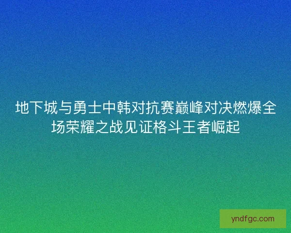 地下城与勇士中韩对抗赛巅峰对决燃爆全场荣耀之战见证格斗王者崛起