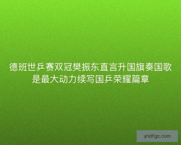 德班世乒赛双冠樊振东直言升国旗奏国歌是最大动力续写国乒荣耀篇章