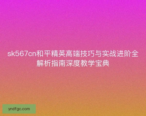 sk567cn和平精英高端技巧与实战进阶全解析指南深度教学宝典